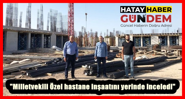 “Milletvekili Özel hastane inşaatını yerinde inceledi”