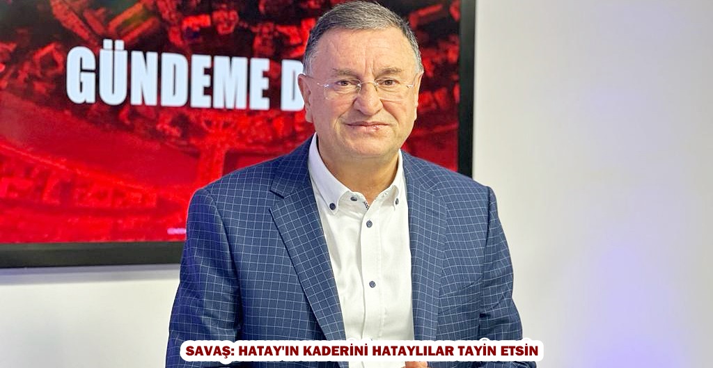 SAVAŞ: HATAY’IN KADERİNİ HATAYLILAR TAYİN ETSİN