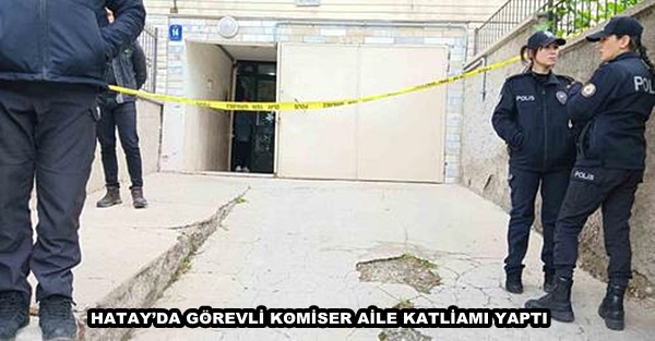 HATAY’DA GÖREVLİ KOMİSER AİLE KATLİAMI YAPTI